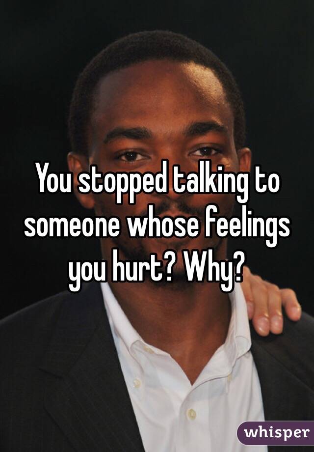 You stopped talking to someone whose feelings you hurt? Why?