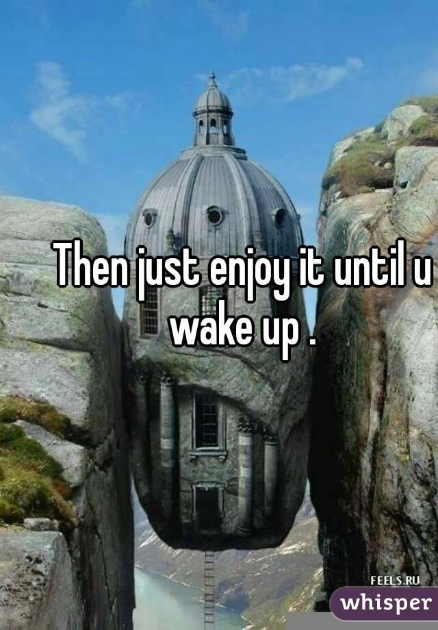 Then just enjoy it until u wake up . 