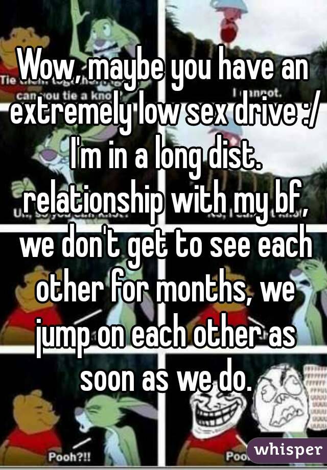 Wow, maybe you have an extremely low sex drive :/
 I'm in a long dist. relationship with my bf, we don't get to see each other for months, we jump on each other as soon as we do.