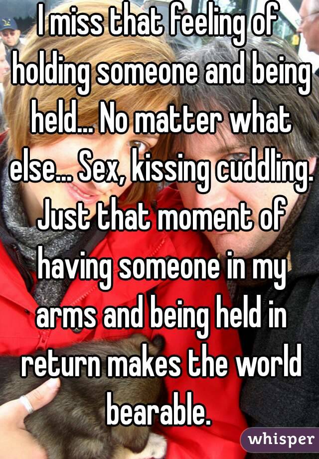 I miss that feeling of holding someone and being held... No matter what else... Sex, kissing cuddling. Just that moment of having someone in my arms and being held in return makes the world bearable. 