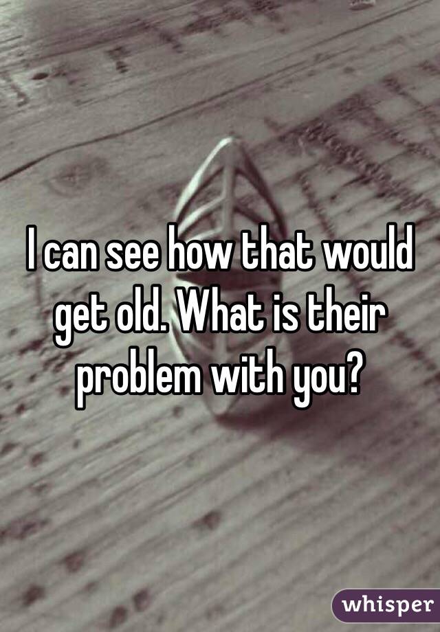 I can see how that would get old. What is their problem with you?