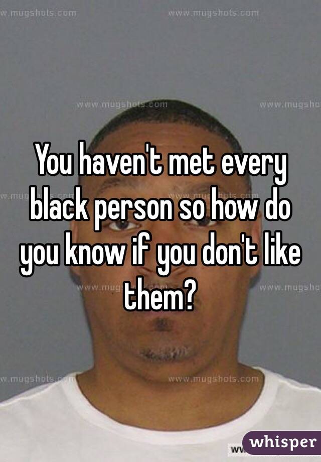 You haven't met every black person so how do you know if you don't like them?