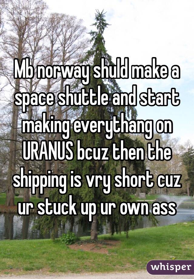 Mb norway shuld make a space shuttle and start making everythang on URANUS bcuz then the shipping is vry short cuz ur stuck up ur own ass