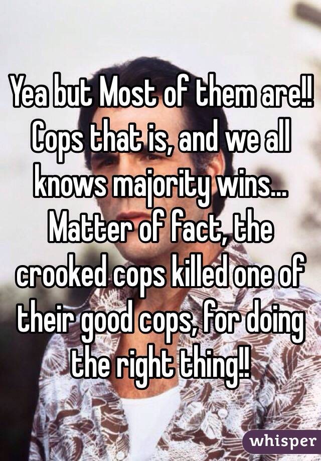 Yea but Most of them are!! Cops that is, and we all knows majority wins... Matter of fact, the crooked cops killed one of their good cops, for doing the right thing!!