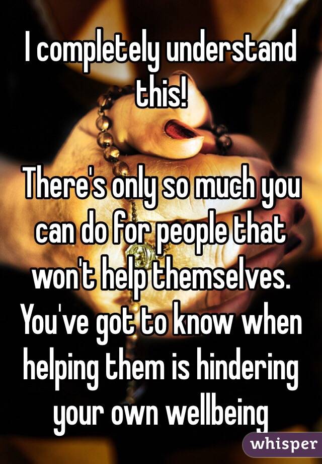 I completely understand this!

There's only so much you can do for people that won't help themselves. You've got to know when helping them is hindering your own wellbeing 