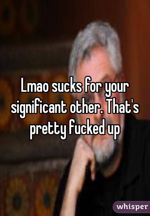 Lmao sucks for your significant other. That's pretty fucked up