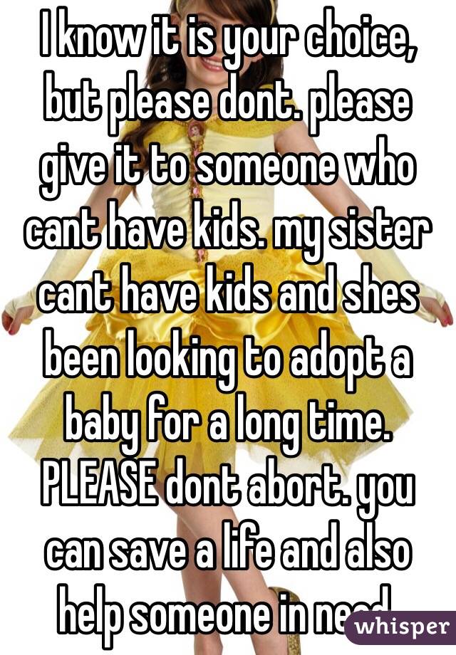 I know it is your choice, but please dont. please give it to someone who cant have kids. my sister cant have kids and shes been looking to adopt a baby for a long time. PLEASE dont abort. you can save a life and also help someone in need.