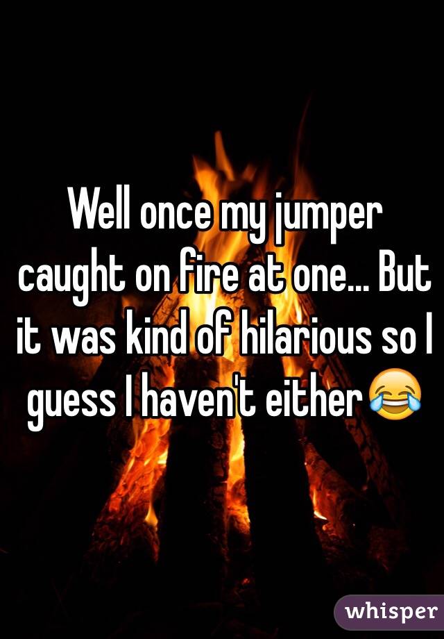 Well once my jumper caught on fire at one... But it was kind of hilarious so I guess I haven't either😂