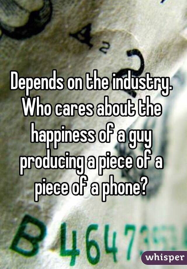 Depends on the industry. Who cares about the happiness of a guy producing a piece of a piece of a phone?