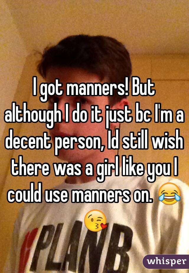 I got manners! But although I do it just bc I'm a decent person, Id still wish there was a girl like you I could use manners on. 😂😘