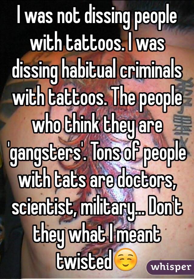 I was not dissing people with tattoos. I was dissing habitual criminals with tattoos. The people who think they are 'gangsters'. Tons of people with tats are doctors, scientist, military... Don't they what I meant twisted☺️