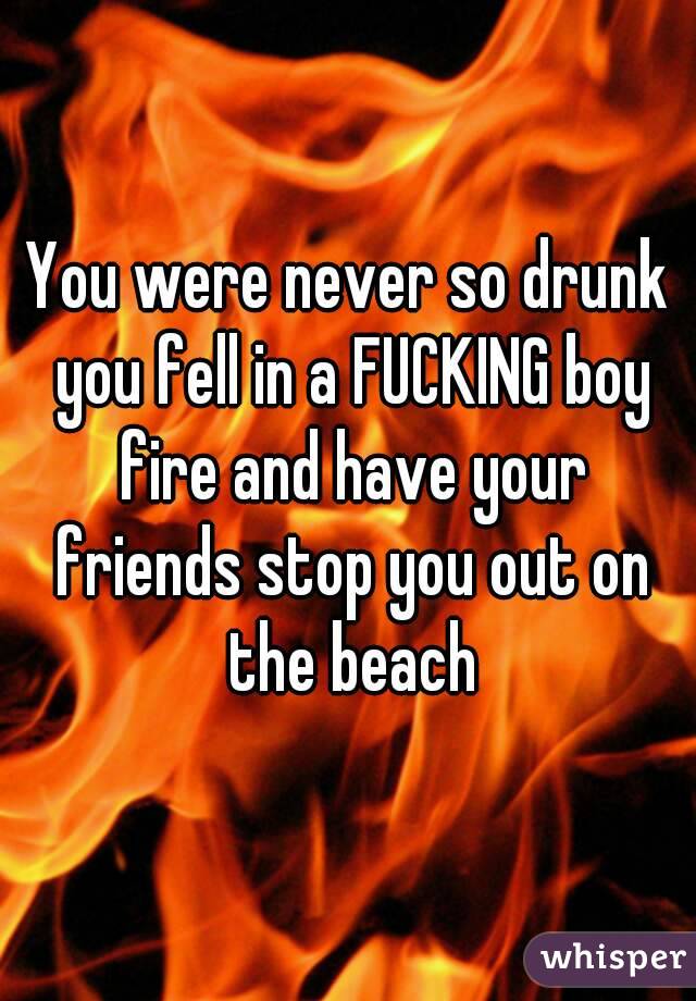 You were never so drunk you fell in a FUCKING boy fire and have your friends stop you out on the beach