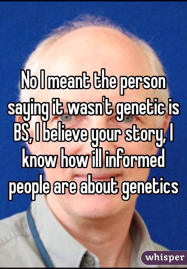 No I meant the person saying it wasn't genetic is BS, I believe your story, I know how ill informed people are about genetics