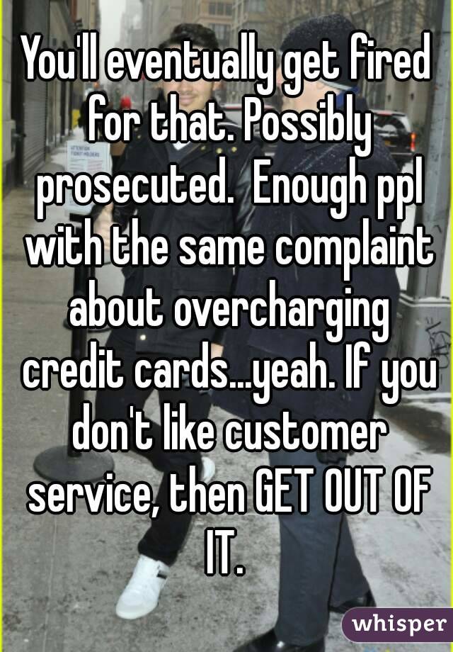 You'll eventually get fired for that. Possibly prosecuted.  Enough ppl with the same complaint about overcharging credit cards...yeah. If you don't like customer service, then GET OUT OF IT. 