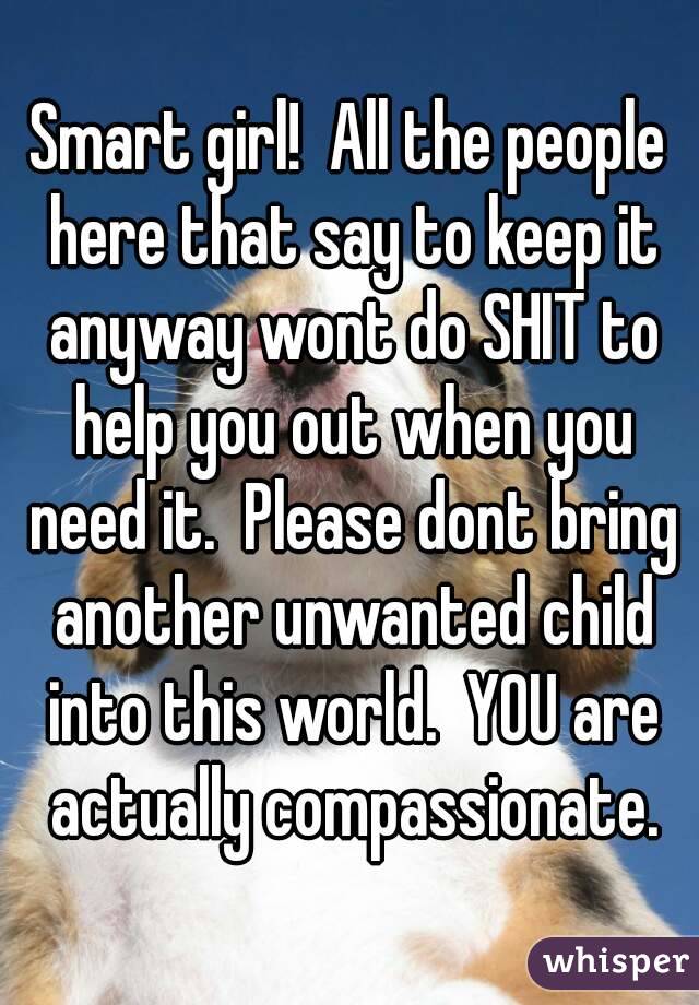 Smart girl!  All the people here that say to keep it anyway wont do SHIT to help you out when you need it.  Please dont bring another unwanted child into this world.  YOU are actually compassionate.