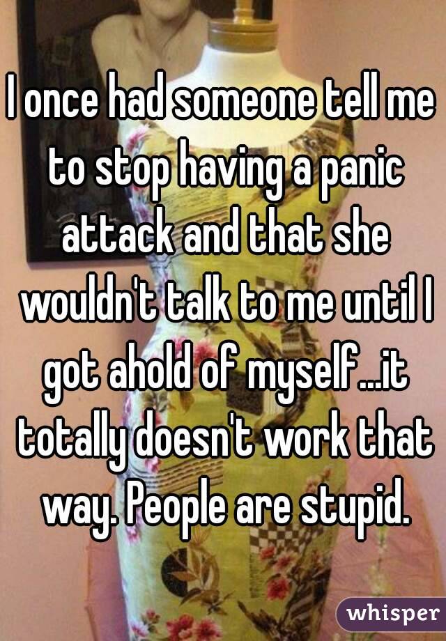 I once had someone tell me to stop having a panic attack and that she wouldn't talk to me until I got ahold of myself...it totally doesn't work that way. People are stupid.