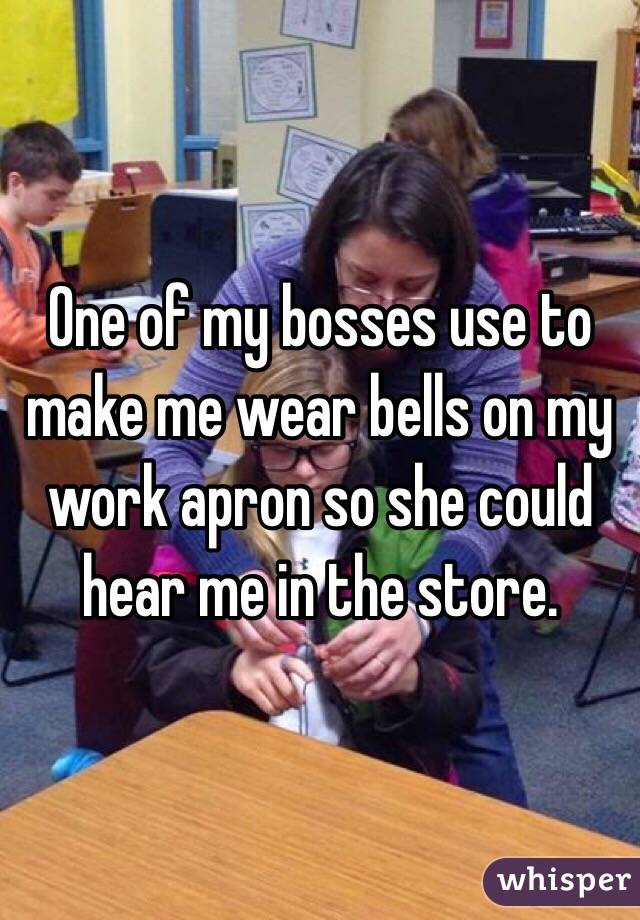 One of my bosses use to make me wear bells on my work apron so she could hear me in the store.