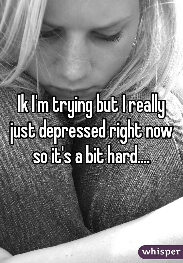 Ik I'm trying but I really just depressed right now so it's a bit hard....