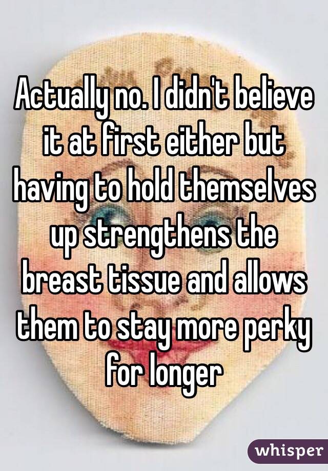 Actually no. I didn't believe it at first either but having to hold themselves up strengthens the breast tissue and allows them to stay more perky for longer