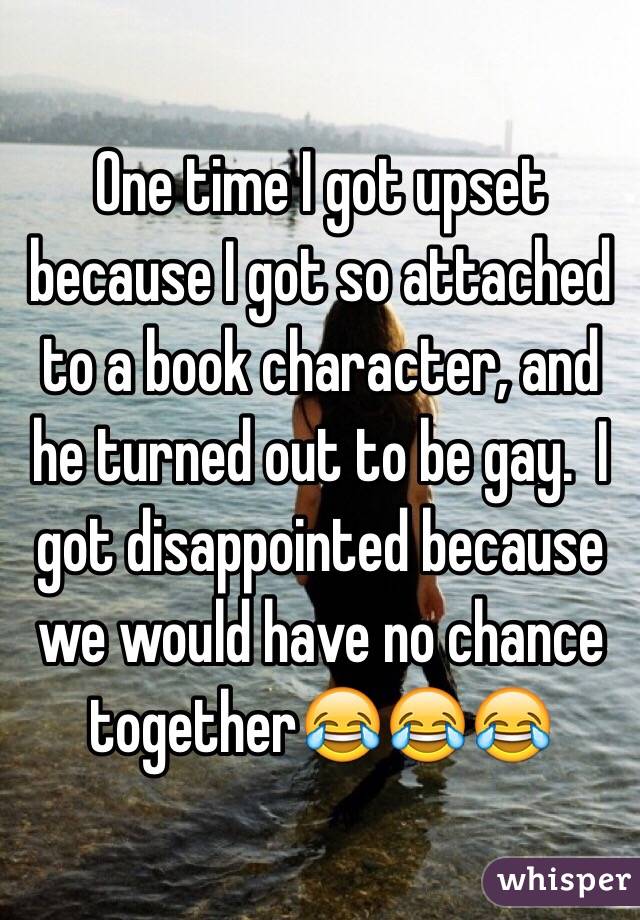 One time I got upset because I got so attached to a book character, and he turned out to be gay.  I got disappointed because we would have no chance together😂😂😂