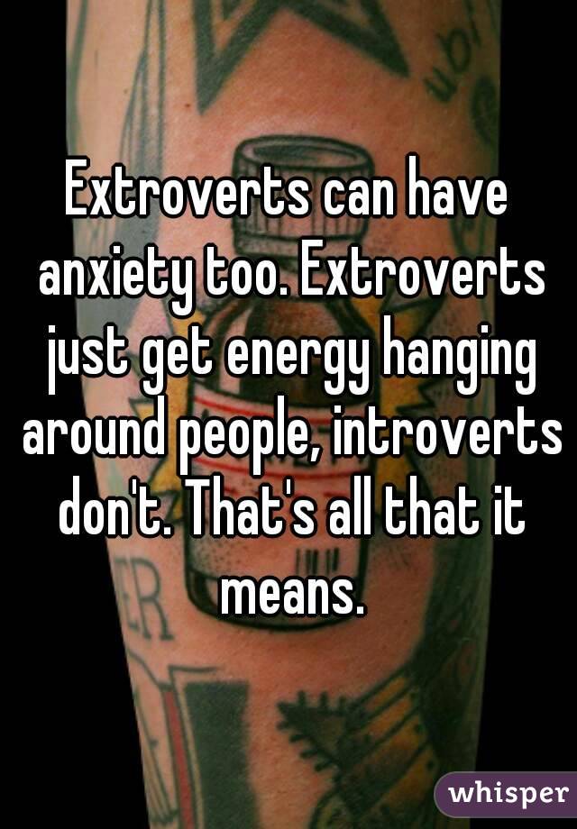 Extroverts can have anxiety too. Extroverts just get energy hanging around people, introverts don't. That's all that it means.