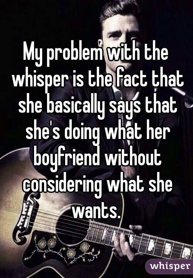 My problem with the whisper is the fact that she basically says that she's doing what her boyfriend without considering what she wants. 