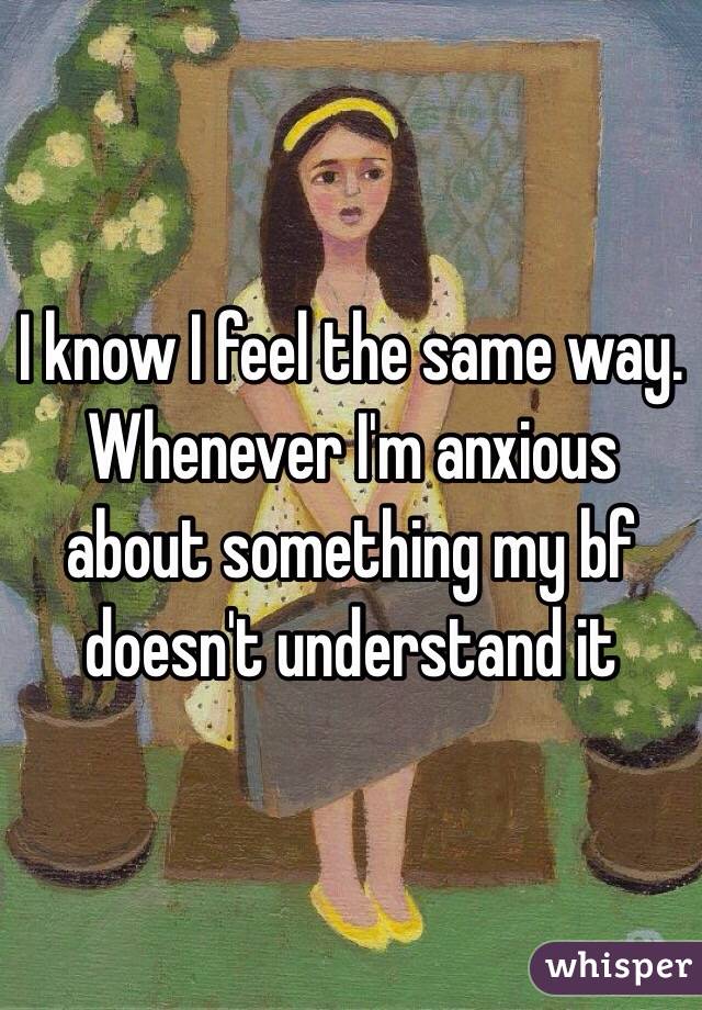 I know I feel the same way. Whenever I'm anxious about something my bf doesn't understand it