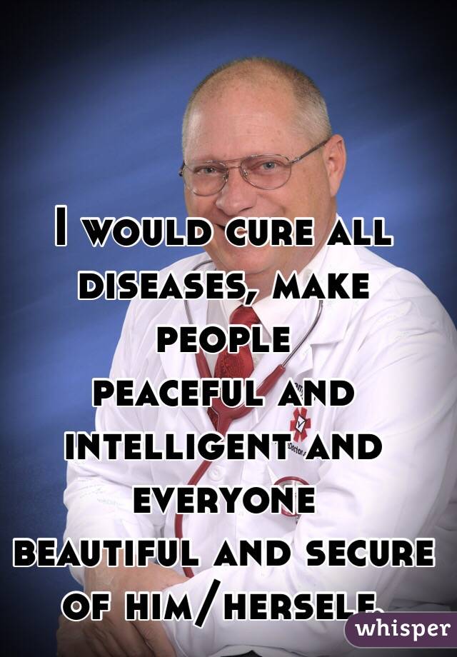 I would cure all diseases, make people 
peaceful and intelligent and everyone 
beautiful and secure of him/herself.