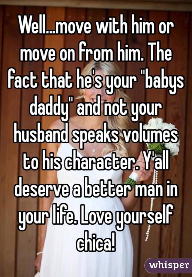 Well...move with him or move on from him. The fact that he's your "babys daddy" and not your husband speaks volumes to his character. Y'all deserve a better man in your life. Love yourself chica!
