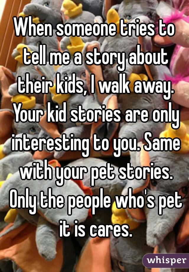 When someone tries to tell me a story about their kids, I walk away. Your kid stories are only interesting to you. Same with your pet stories. Only the people who's pet it is cares.