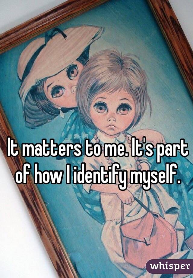 It matters to me. It's part of how I identify myself. 