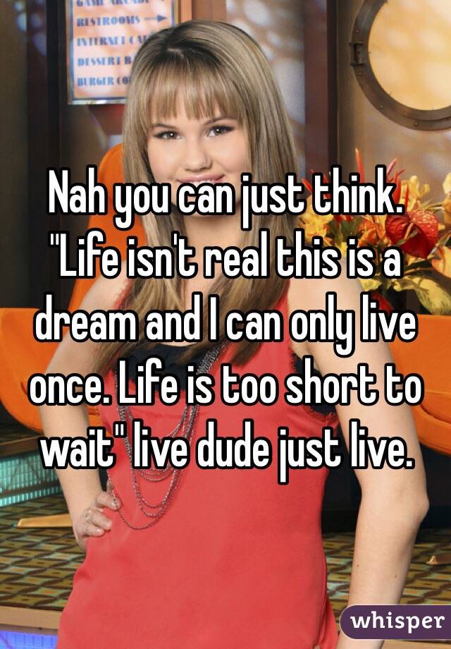 Nah you can just think. "Life isn't real this is a dream and I can only live once. Life is too short to wait" live dude just live.