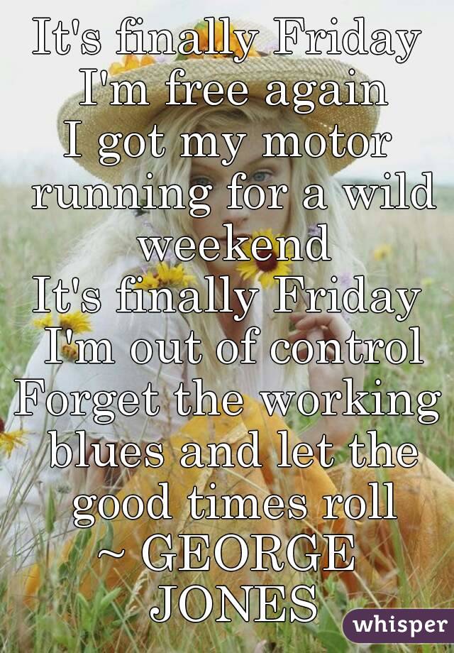 It's finally Friday I'm free again
I got my motor running for a wild weekend
It's finally Friday I'm out of control
Forget the working blues and let the good times roll
~ GEORGE JONES

