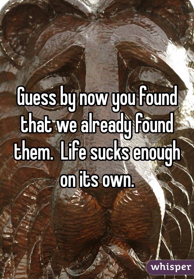 Guess by now you found that we already found them.  Life sucks enough on its own.  