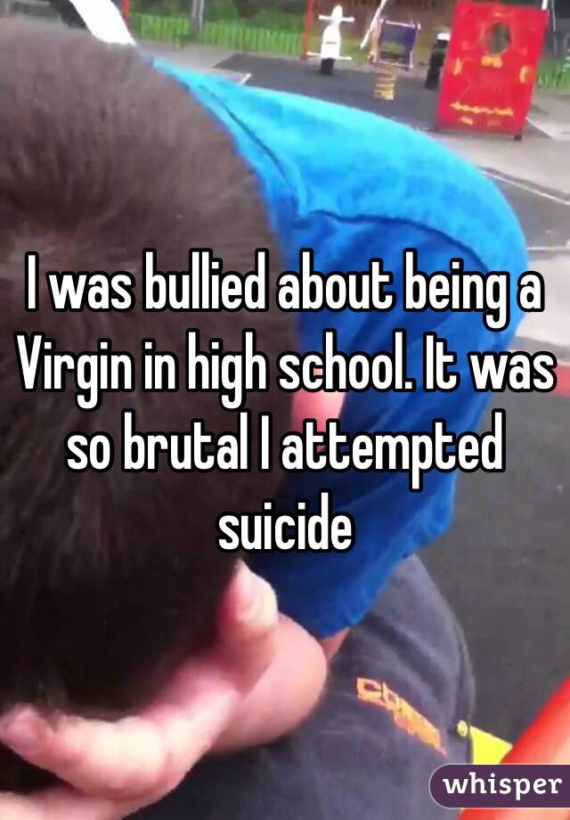 I was bullied about being a Virgin in high school. It was so brutal I attempted suicide