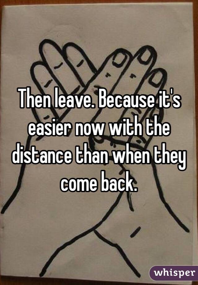 Then leave. Because it's easier now with the distance than when they come back. 