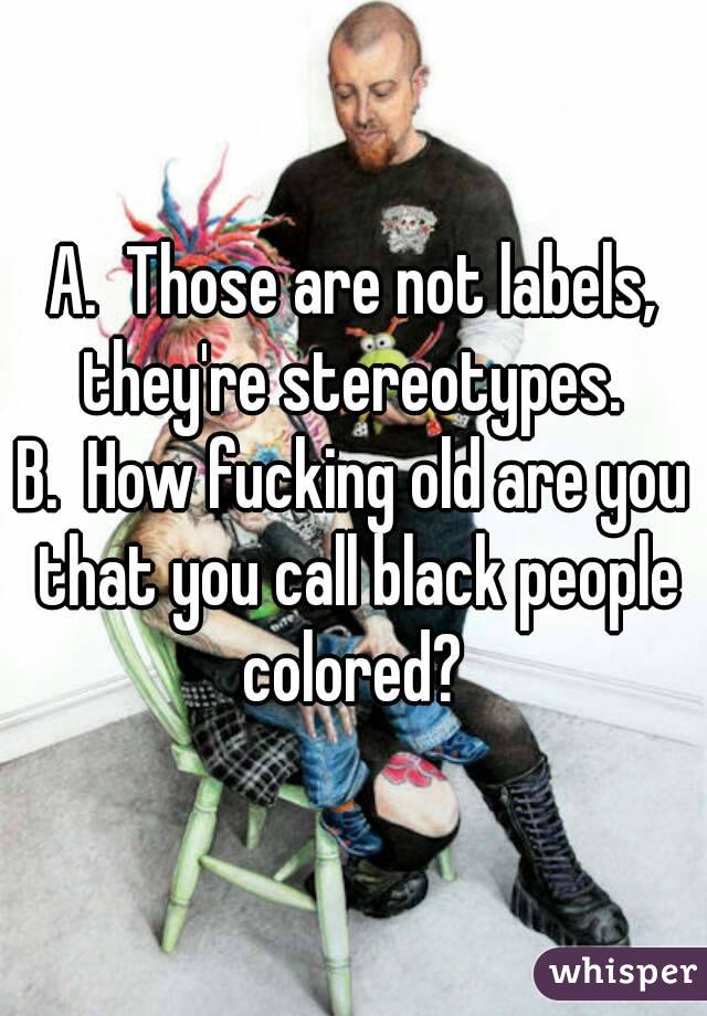 A.  Those are not labels, they're stereotypes. 
B.  How fucking old are you that you call black people colored? 