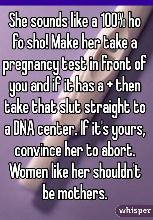 She sounds like a 100% ho fo sho! Make her take a pregnancy test in front of you and if it has a + then take that slut straight to a DNA center. If it's yours, convince her to abort. Women like her shouldn't be mothers. 