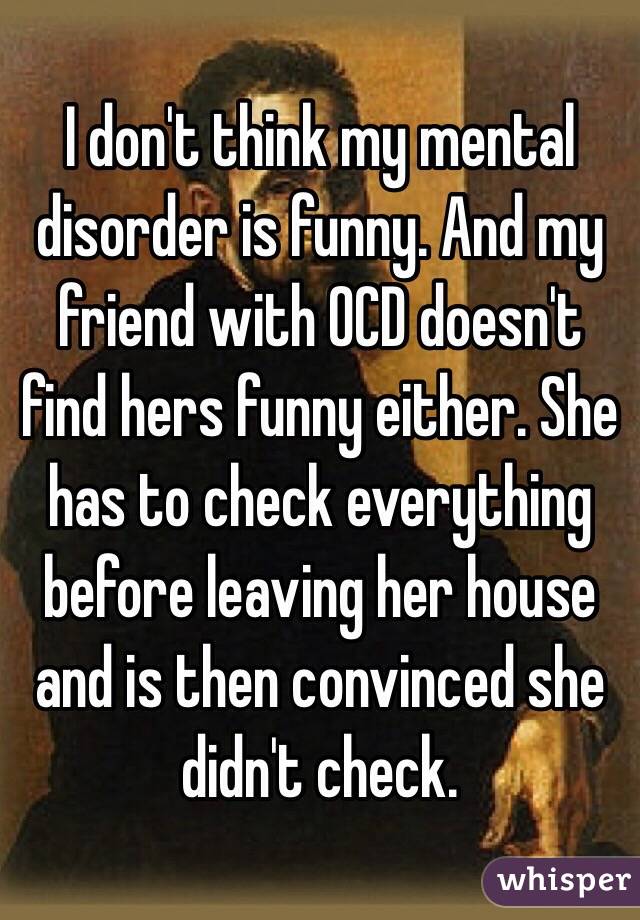 I don't think my mental disorder is funny. And my friend with OCD doesn't find hers funny either. She has to check everything before leaving her house and is then convinced she didn't check. 