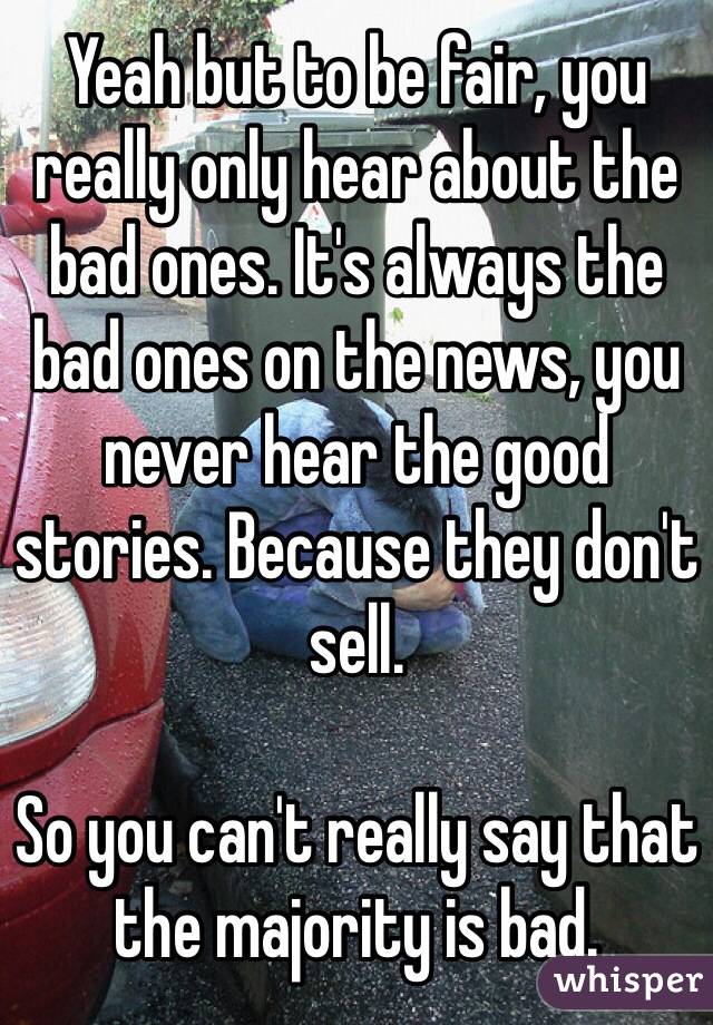 Yeah but to be fair, you really only hear about the bad ones. It's always the bad ones on the news, you never hear the good stories. Because they don't sell. 

So you can't really say that the majority is bad. 