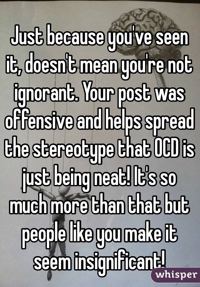 Just because you've seen it, doesn't mean you're not ignorant. Your post was offensive and helps spread the stereotype that OCD is just being neat! It's so much more than that but people like you make it seem insignificant!