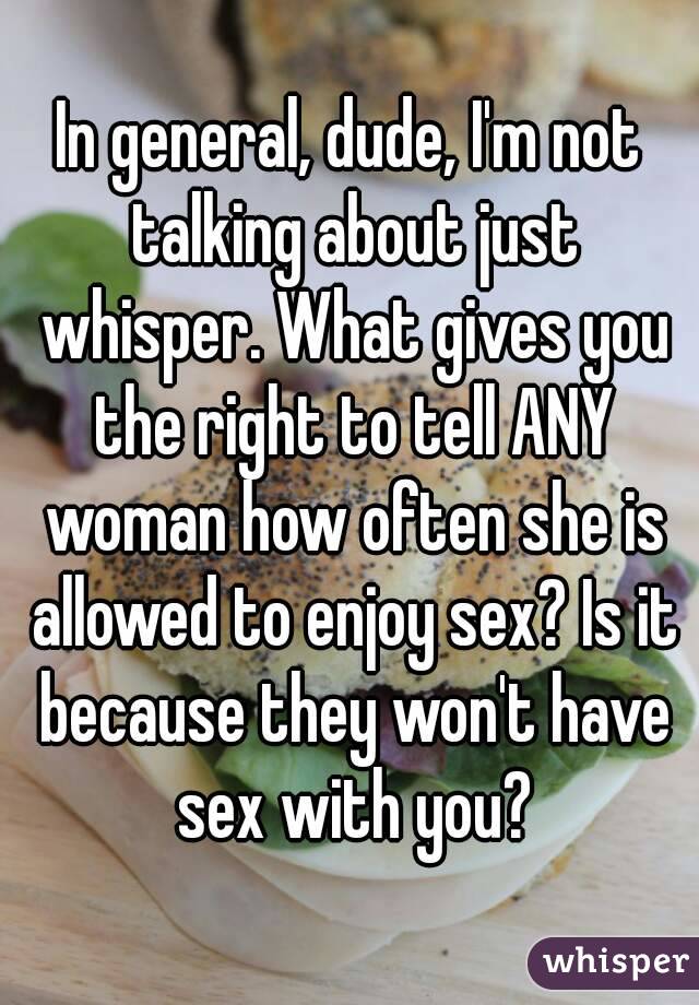 In general, dude, I'm not talking about just whisper. What gives you the right to tell ANY woman how often she is allowed to enjoy sex? Is it because they won't have sex with you?