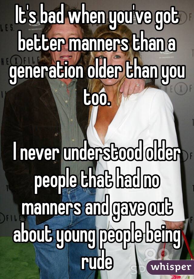It's bad when you've got better manners than a generation older than you too.

I never understood older people that had no manners and gave out about young people being rude