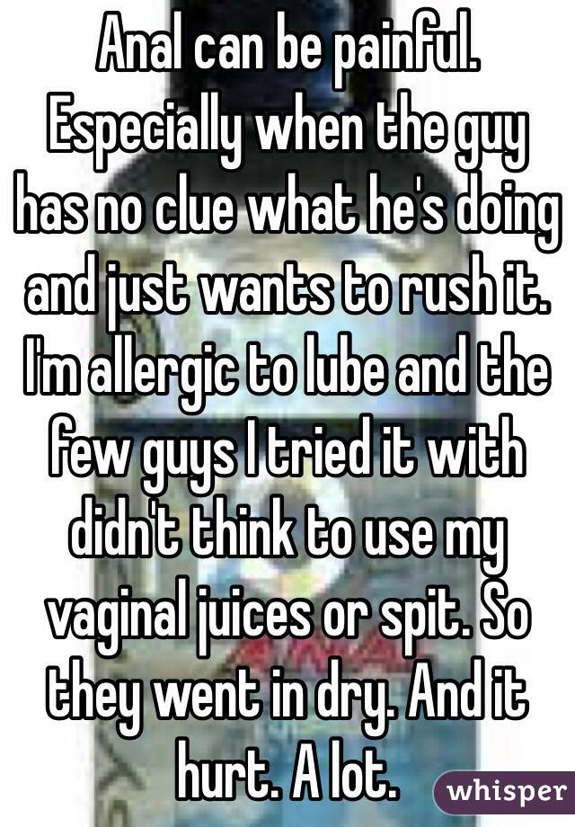 Anal can be painful. Especially when the guy has no clue what he's doing and just wants to rush it. I'm allergic to lube and the few guys I tried it with didn't think to use my vaginal juices or spit. So they went in dry. And it hurt. A lot. 