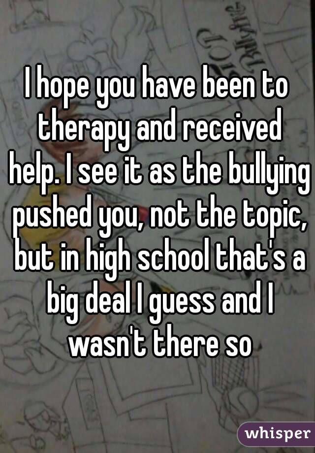 I hope you have been to therapy and received help. I see it as the bullying pushed you, not the topic, but in high school that's a big deal I guess and I wasn't there so