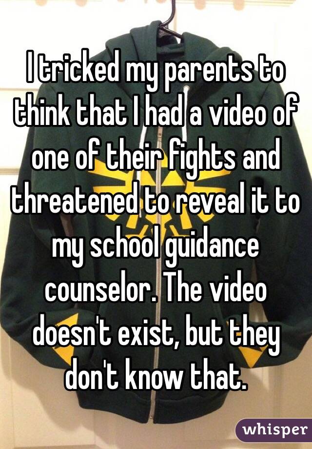 I tricked my parents to think that I had a video of one of their fights and threatened to reveal it to my school guidance counselor. The video doesn't exist, but they don't know that.