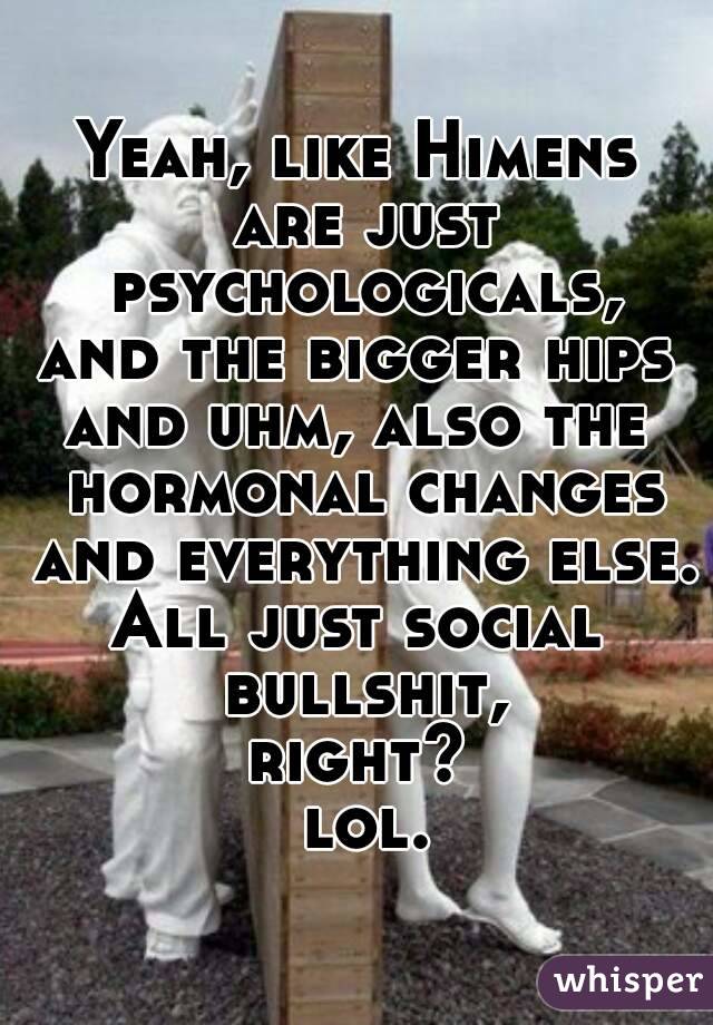 Yeah, like Himens are just psychologicals,
and the bigger hips
and uhm, also the hormonal changes and everything else.
All just social bullshit,
right?
 lol.