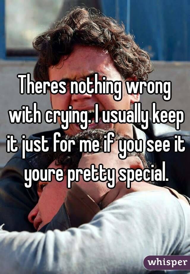 Theres nothing wrong with crying. I usually keep it just for me if you see it youre pretty special.