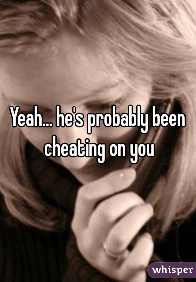 Yeah... he's probably been cheating on you