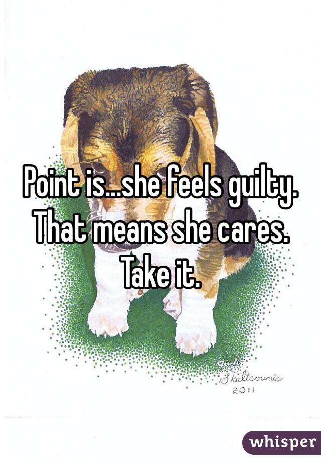 Point is...she feels guilty. That means she cares. Take it. 